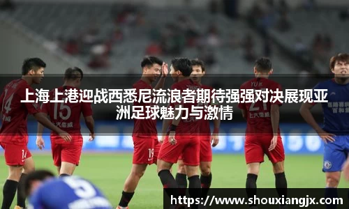 上海上港迎战西悉尼流浪者期待强强对决展现亚洲足球魅力与激情